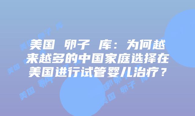 美国 卵子 库：为何越来越多的中国家庭选择在美国进行试管婴儿治疗？
