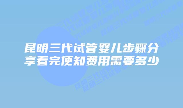 昆明三代试管婴儿步骤分享看完便知费用需要多少