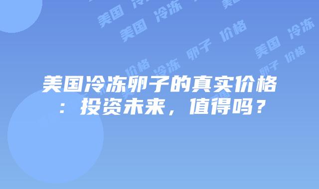美国冷冻卵子的真实价格：投资未来，值得吗？