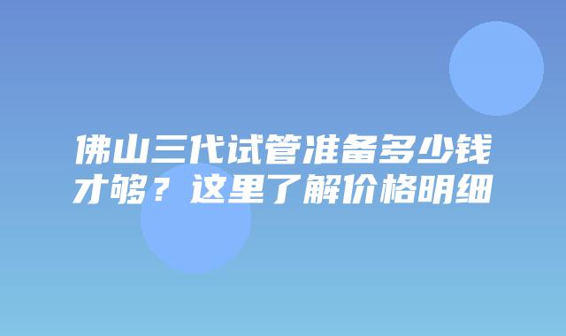 佛山三代试管准备多少钱才够？这里了解价格明细