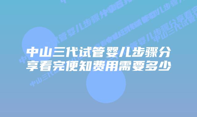 中山三代试管婴儿步骤分享看完便知费用需要多少