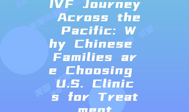 IVF Journey Across the Pacific: Why Chinese Families are Choosing U.S. Clinics for Treatment