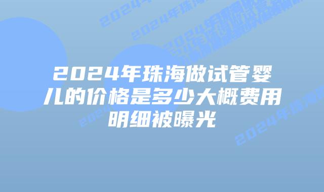 2024年珠海做试管婴儿的价格是多少大概费用明细被曝光