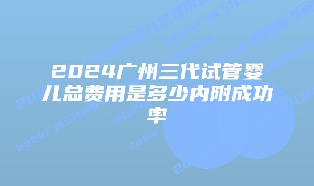 2024广州三代试管婴儿总费用是多少内附成功率