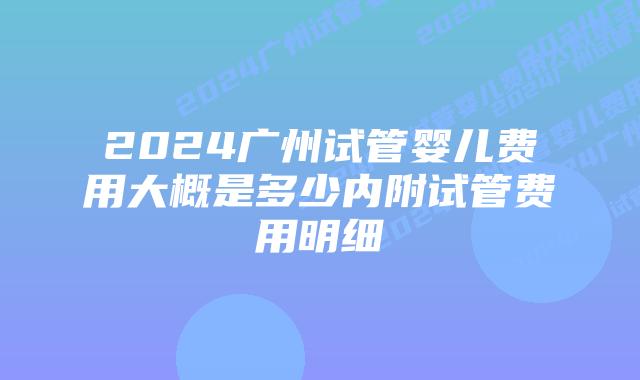 2024广州试管婴儿费用大概是多少内附试管费用明细