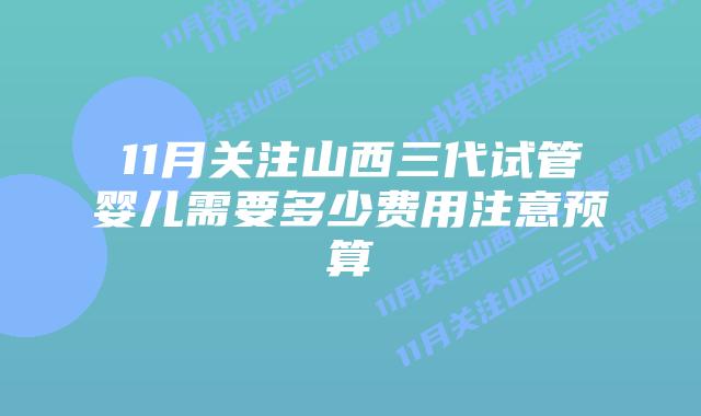 11月关注山西三代试管婴儿需要多少费用注意预算