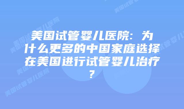 美国试管婴儿医院: 为什么更多的中国家庭选择在美国进行试管婴儿治疗?