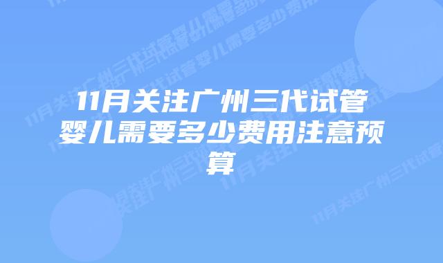 11月关注广州三代试管婴儿需要多少费用注意预算