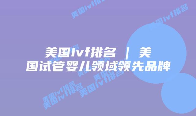 美国ivf排名 | 美国试管婴儿领域领先品牌
