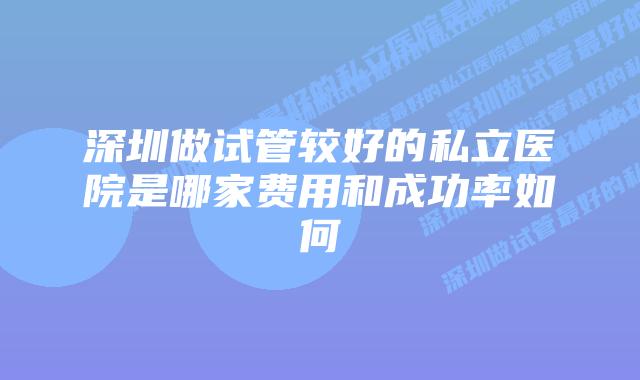 深圳做试管较好的私立医院是哪家费用和成功率如何