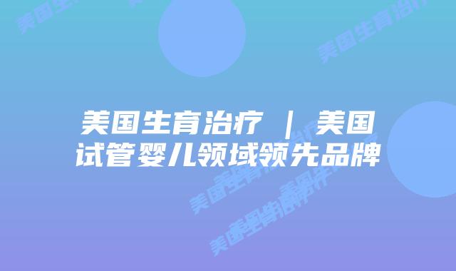 美国生育治疗 | 美国试管婴儿领域领先品牌