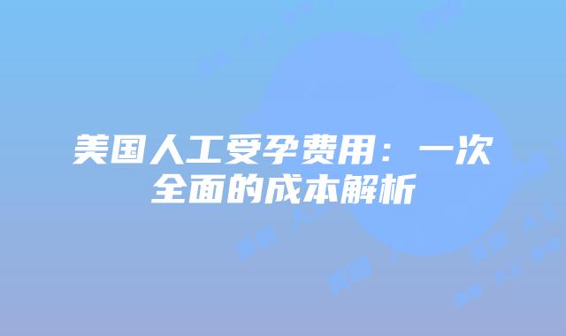 美国人工受孕费用:一次全面的成本解析