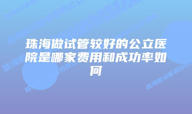 珠海做试管较好的公立医院是哪家费用和成功率如何
