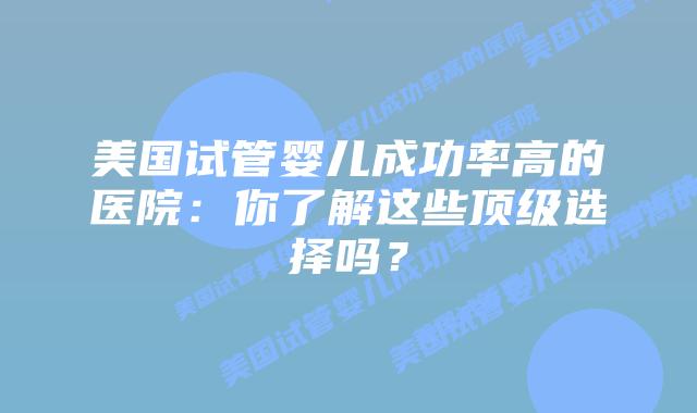 美国试管婴儿成功率高的医院：你了解这些顶级选择吗？