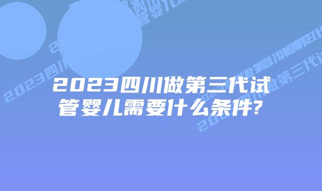 2023四川做第三代试管婴儿需要什么条件?