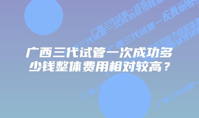 广西三代试管一次成功多少钱整体费用相对较高？