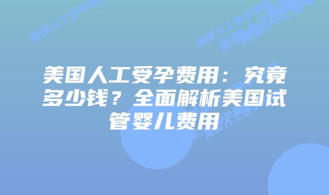 美国人工受孕费用：究竟多少钱？全面解析美国试管婴儿费用