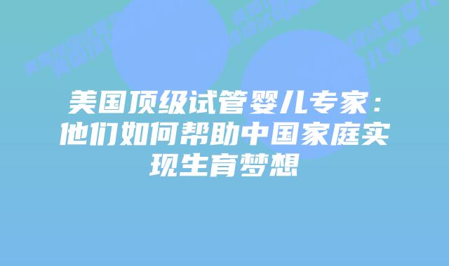 美国顶级试管婴儿专家：他们如何帮助中国家庭实现生育梦想