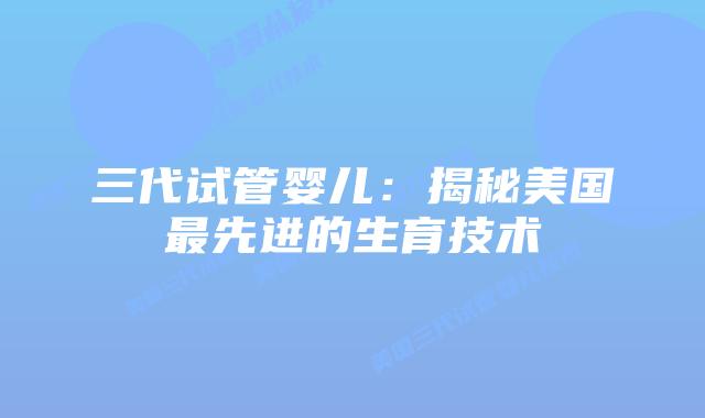 三代试管婴儿：揭秘美国最先进的生育技术