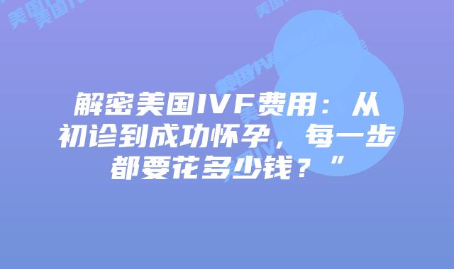 解密美国IVF费用：从初诊到成功怀孕，每一步都要花多少钱？”