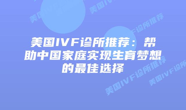 美国IVF诊所推荐：帮助中国家庭实现生育梦想的最佳选择