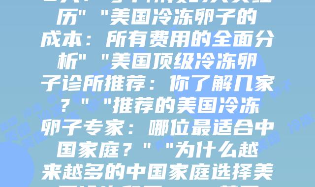 冷冻卵子在美国：科学原理，流程与关键点全解析” “美国冷冻卵子的30天：每个阶段的真实经历” “美国冷冻卵子的成本：所有费用的全面分析” “美国顶级冷冻卵子诊所推荐：你了解几家？” “推荐的美国冷冻卵子专家：哪位最适合中国家庭？” “为什么越来越多的中国家庭选择美国冷冻卵子？” “美国与中国冷冻卵子的比较：关键差异在哪里？” “跨越12个时区，只