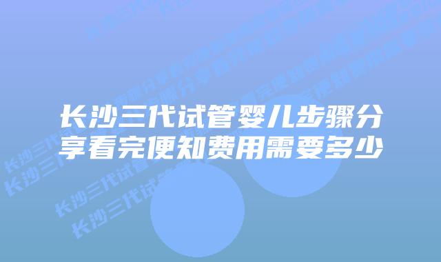 长沙三代试管婴儿步骤分享看完便知费用需要多少