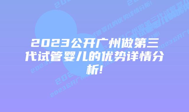 2023公开广州做第三代试管婴儿的优势详情分析!