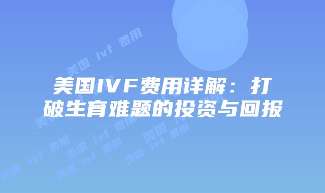 美国IVF费用详解：打破生育难题的投资与回报
