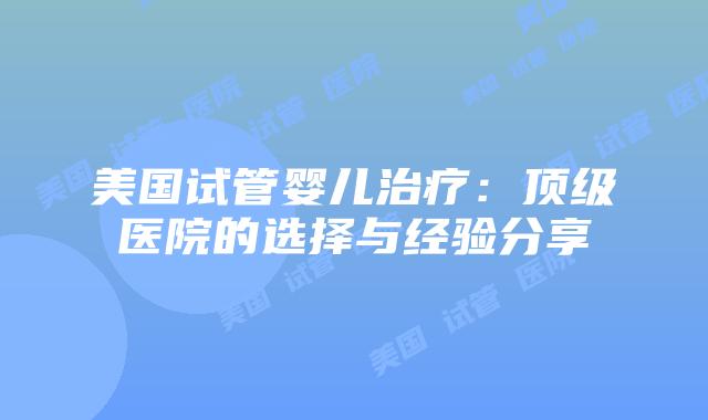 美国试管婴儿治疗：顶级医院的选择与经验分享