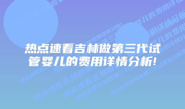 热点速看吉林做第三代试管婴儿的费用详情分析!