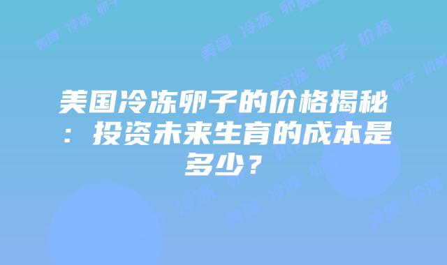 美国冷冻卵子的价格揭秘:投资未来生育的成本是多少?