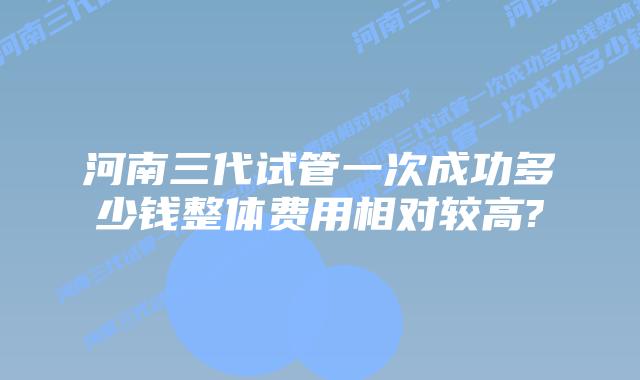 河南三代试管一次成功多少钱整体费用相对较高?