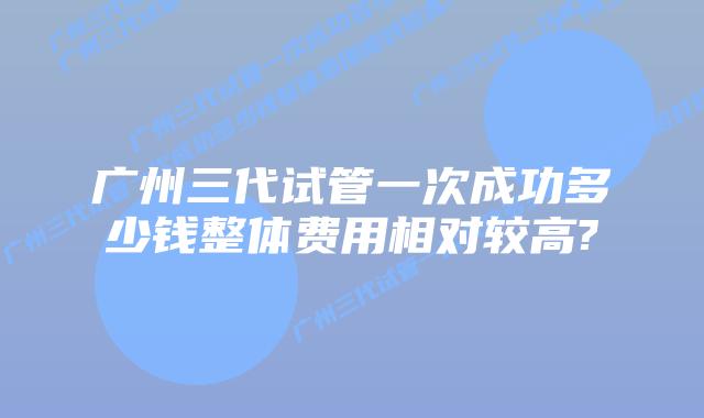 广州三代试管一次成功多少钱整体费用相对较高?