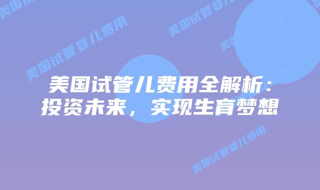 美国试管儿费用全解析：投资未来，实现生育梦想