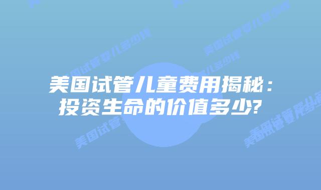 美国试管儿童费用揭秘：投资生命的价值多少?
