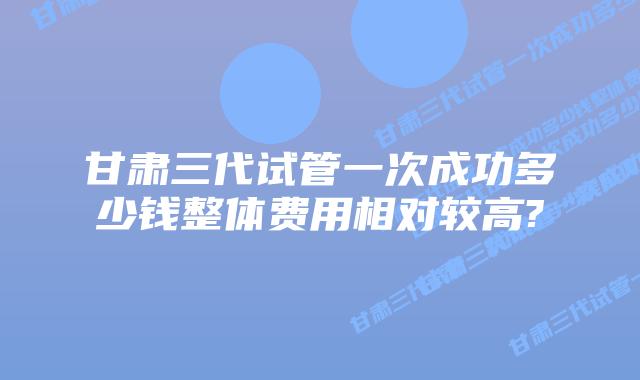 甘肃三代试管一次成功多少钱整体费用相对较高?
