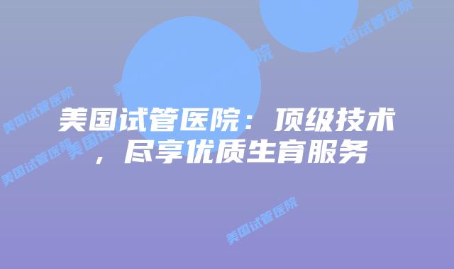 美国试管医院：顶级技术，尽享优质生育服务