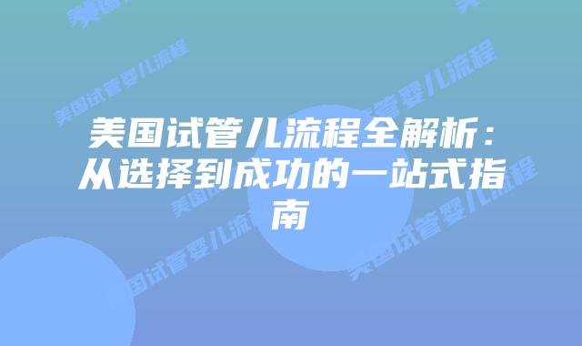 美国试管儿流程全解析：从选择到成功的一站式指南
