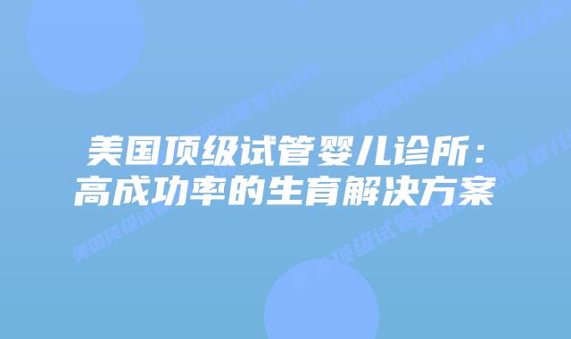 美国顶级试管婴儿诊所:高成功率的生育解决方案