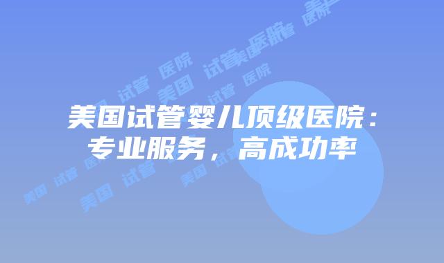 美国试管婴儿顶级医院:专业服务,高成功率