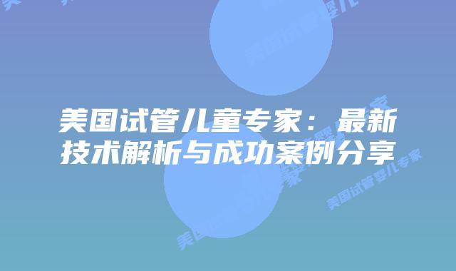 美国试管儿童专家:最新技术解析与成功案例分享