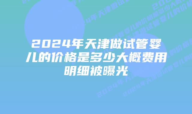 2024年天津做试管婴儿的价格是多少大概费用明细被曝光