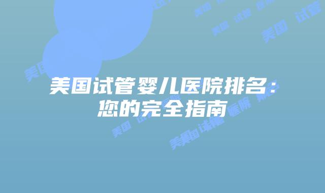 美国试管婴儿医院排名:您的完全指南
