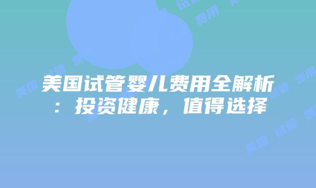 美国试管婴儿费用全解析：投资健康，值得选择