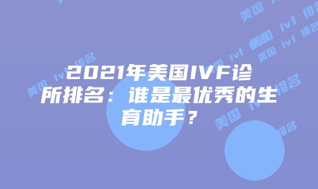 2021年美国IVF诊所排名:谁是最优秀的生育助手?