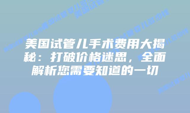 美国试管儿手术费用大揭秘：打破价格迷思，全面解析您需要知道的一切