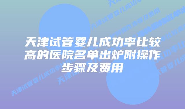 天津试管婴儿成功率比较高的医院名单出炉附操作步骤及费用
