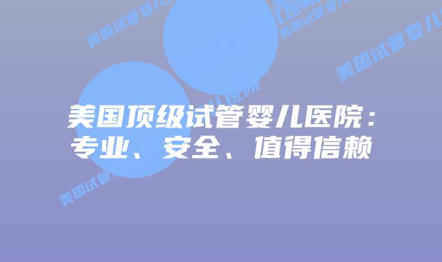 美国顶级试管婴儿医院：专业、安全、值得信赖
