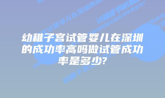 幼稚子宫试管婴儿在深圳的成功率高吗做试管成功率是多少?